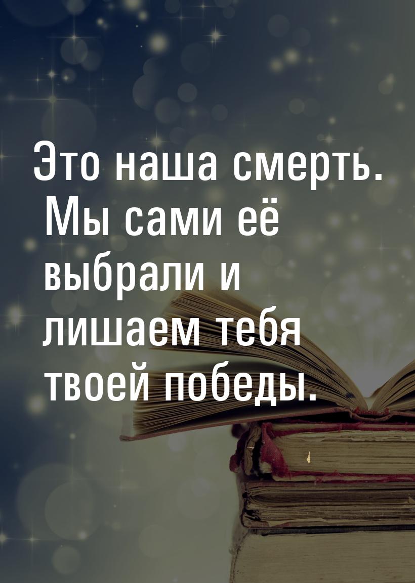 Это наша смерть. Мы сами её выбрали и лишаем тебя твоей победы.