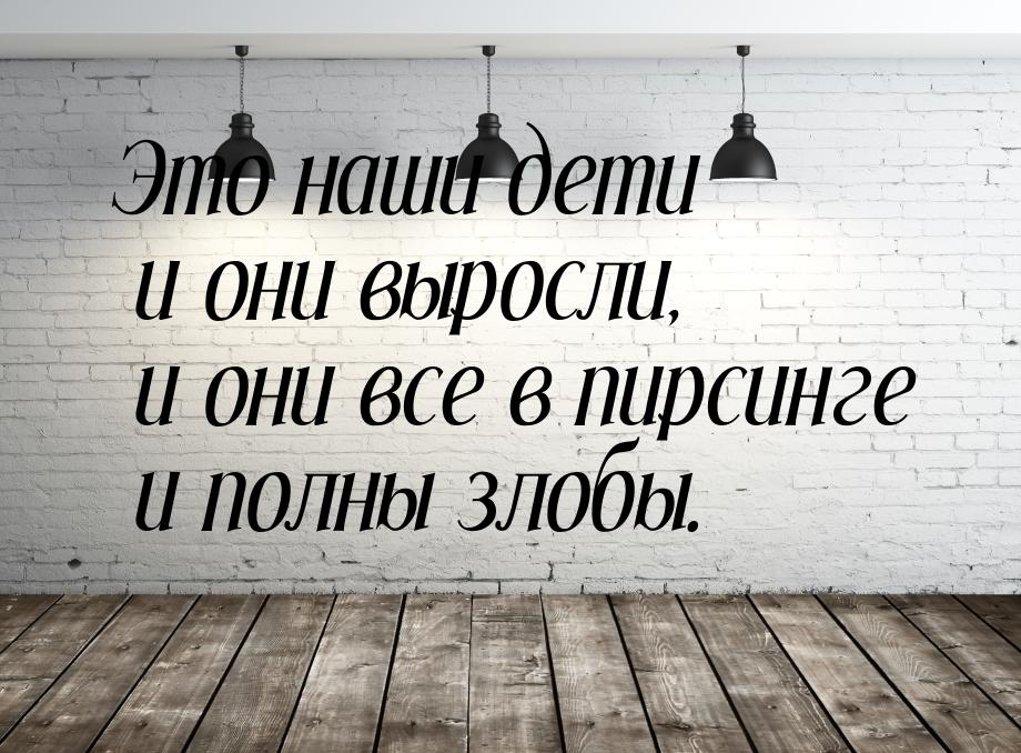 Это наши дети и они выросли, и они все в пирсинге и полны злобы.