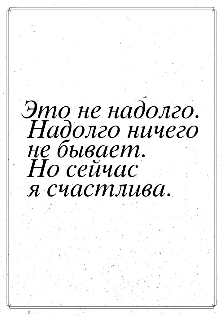 Это не надолго. Надолго ничего не бывает. Но сейчас я счастлива.