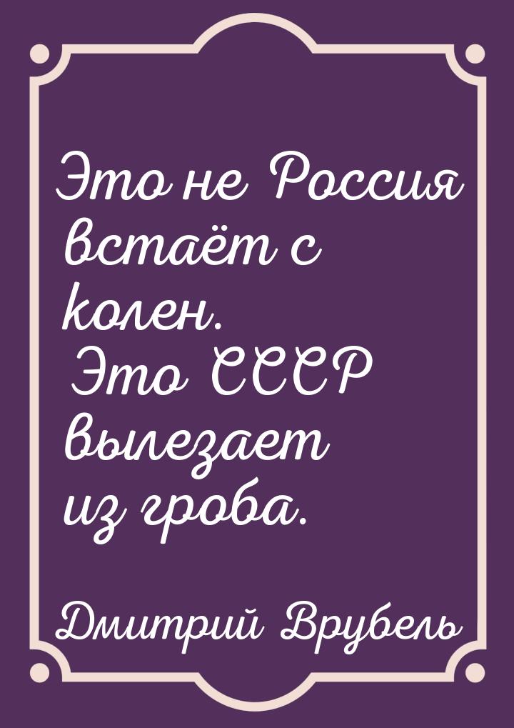 Это не Россия встаёт с колен. Это СССР вылезает из гроба.