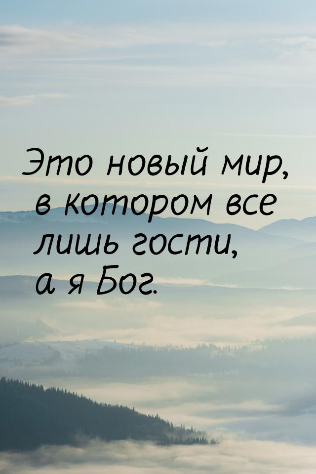 Это новый мир, в котором все лишь гости, а я Бог.