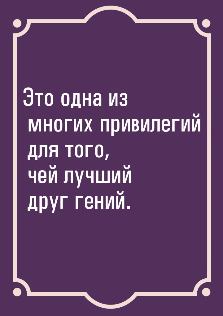 Это одна из многих привилегий для того, чей лучший друг гений.