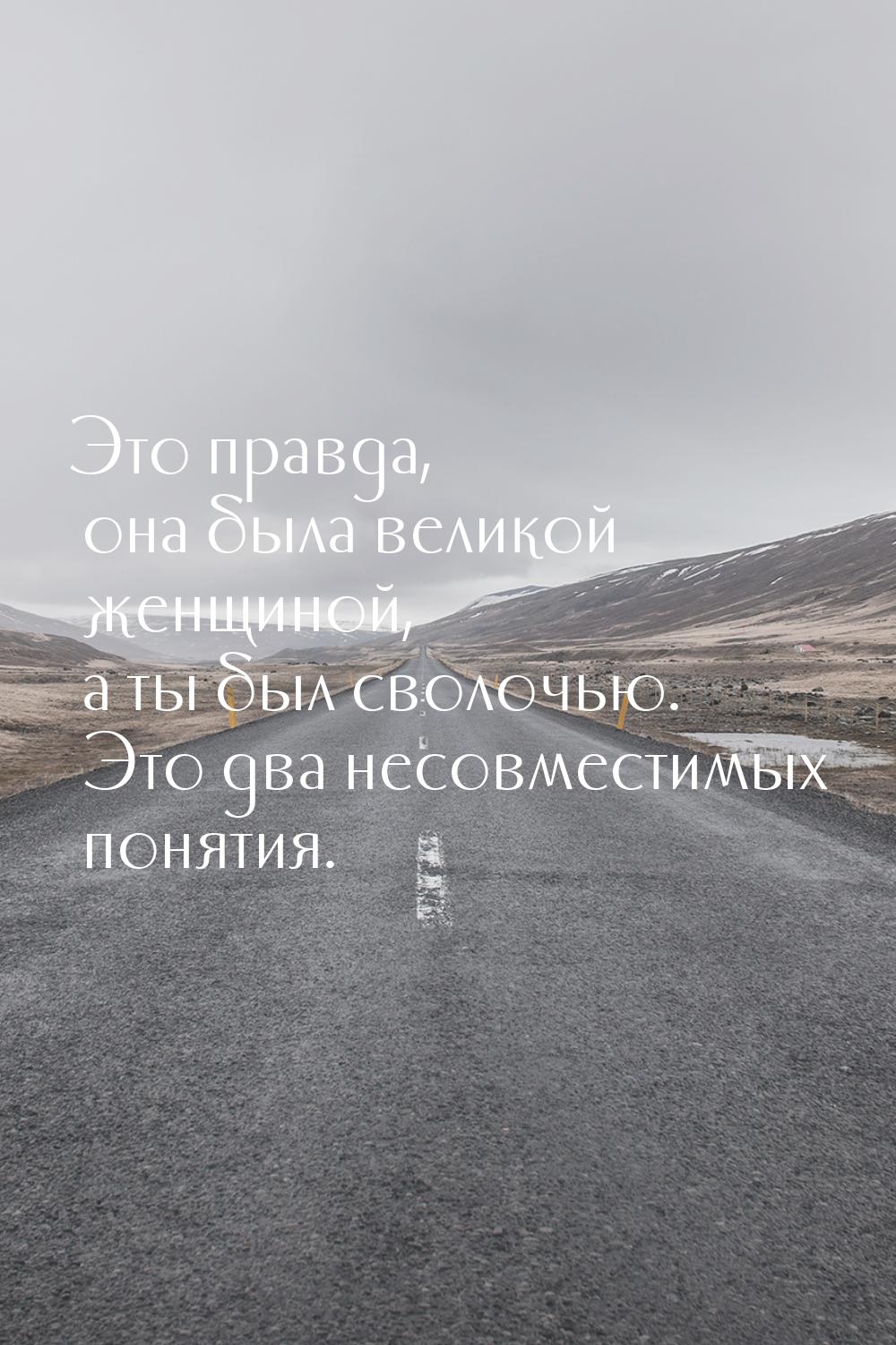 Это правда, она была великой женщиной, а ты был сволочью. Это два несовместимых понятия.