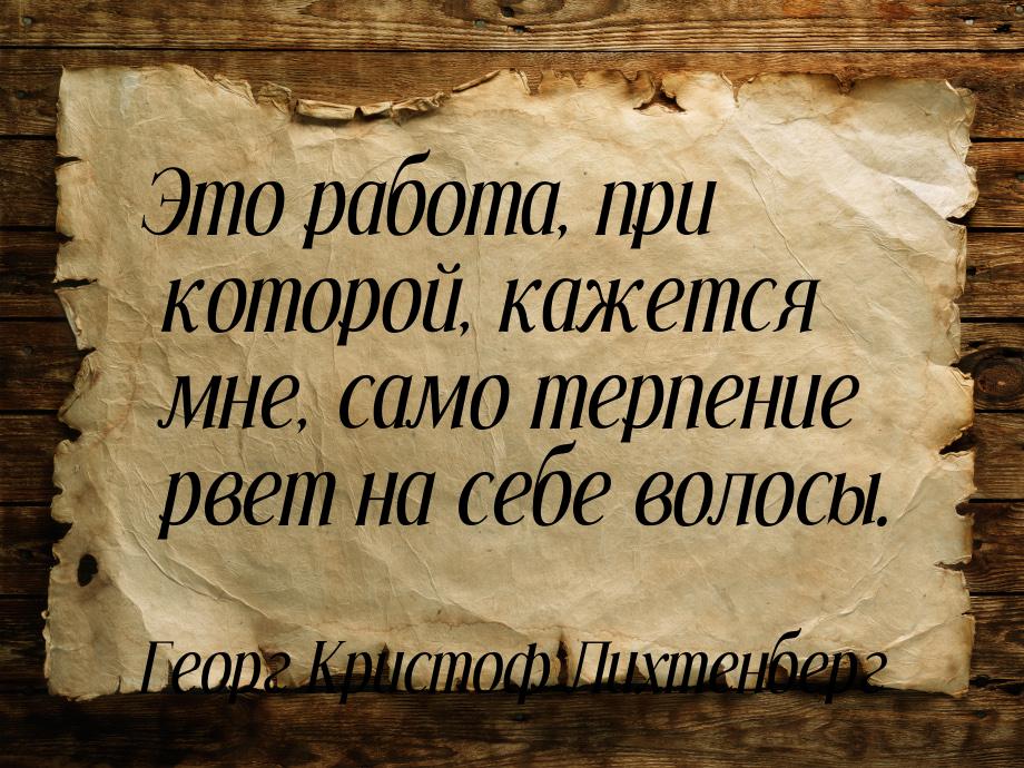 Это работа, при которой, кажется мне, само терпение рвет на себе волосы.