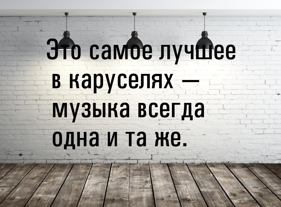 Это самое лучшее в каруселях  музыка всегда одна и та же.