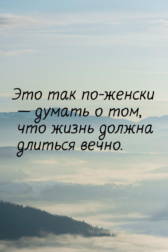 Это так по-женски  думать о том, что жизнь должна длиться вечно.