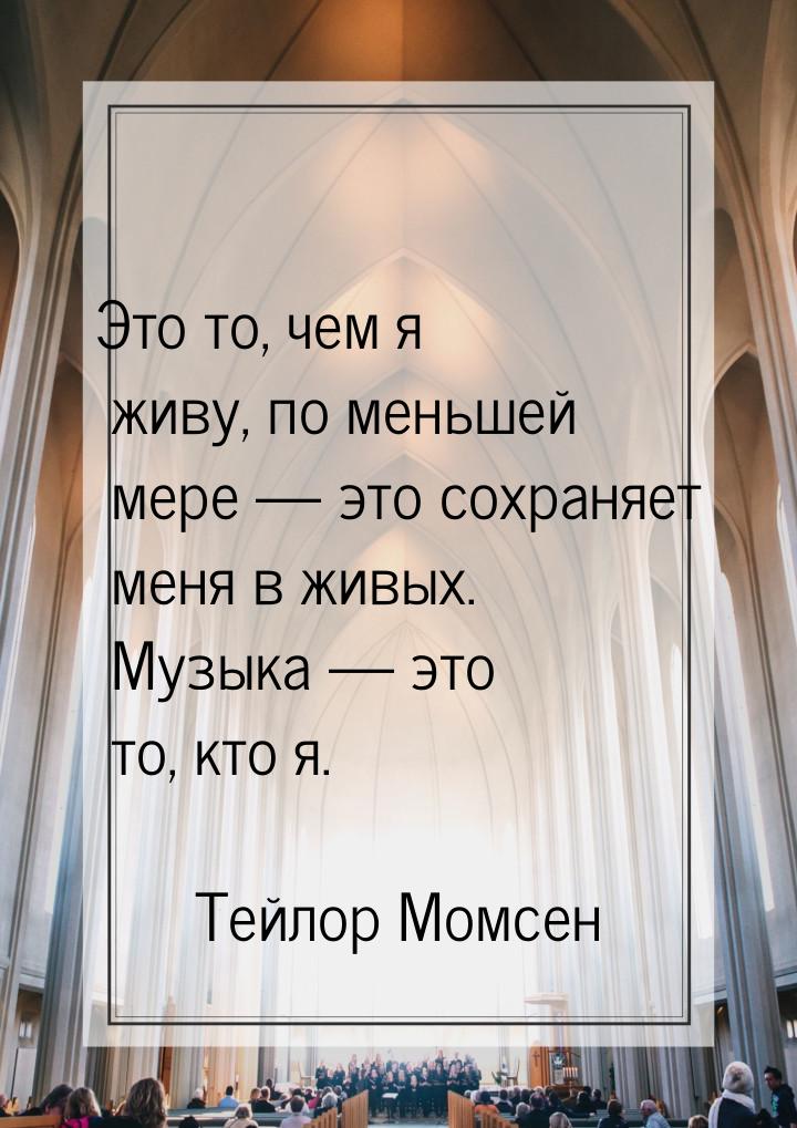 Это то, чем я живу, по меньшей мере  это сохраняет меня в живых. Музыка  это