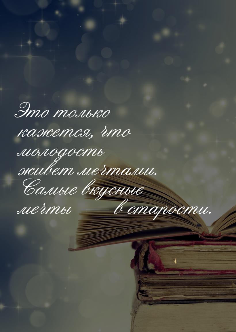 Это только кажется, что молодость живет мечтами. Самые вкусные мечты   в старости.