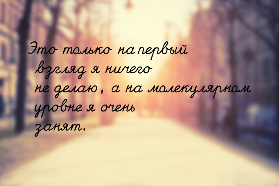 Это только на первый взгляд я ничего не делаю, а на молекулярном уровне я очень занят.