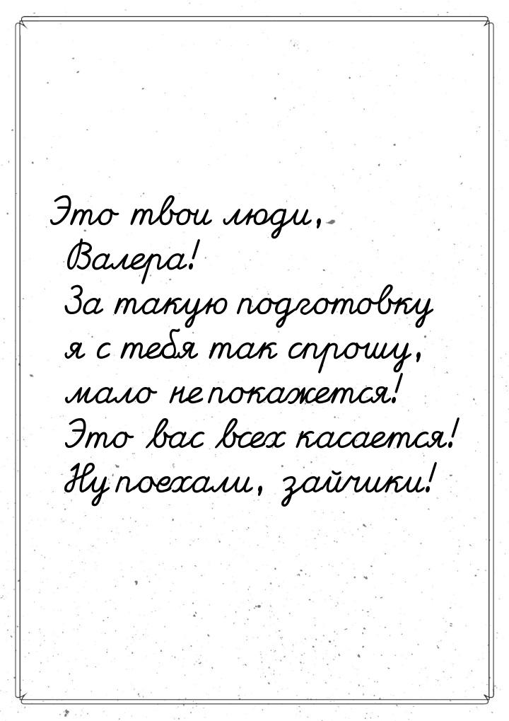 Это твои люди, Валера! За такую подготовку я с тебя так спрошу, мало не покажется! Это вас