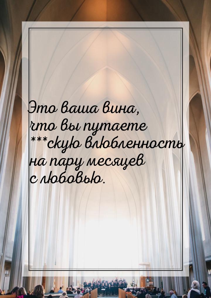 Это ваша вина, что вы путаете ***скую влюбленность на пару месяцев с любовью.