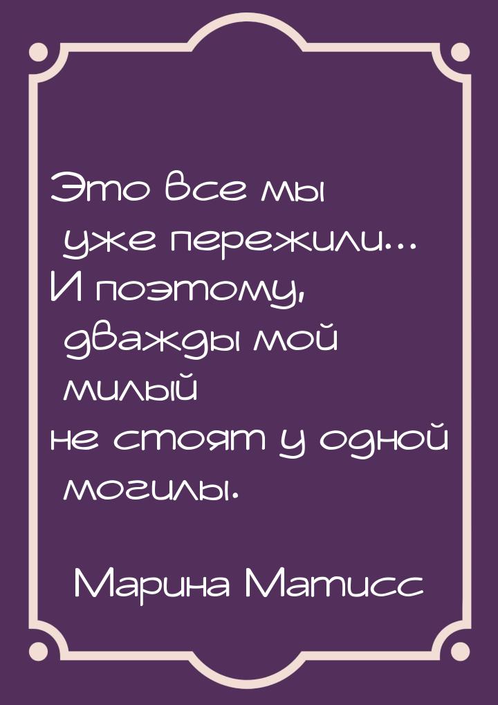 Это все мы уже пережили... И поэтому, дважды мой милый не стоят у одной могилы.