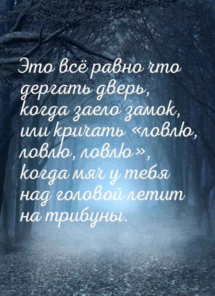 Это всё равно что дергать дверь, когда заело замок, или кричать «ловлю, ловлю, ловлю», ког