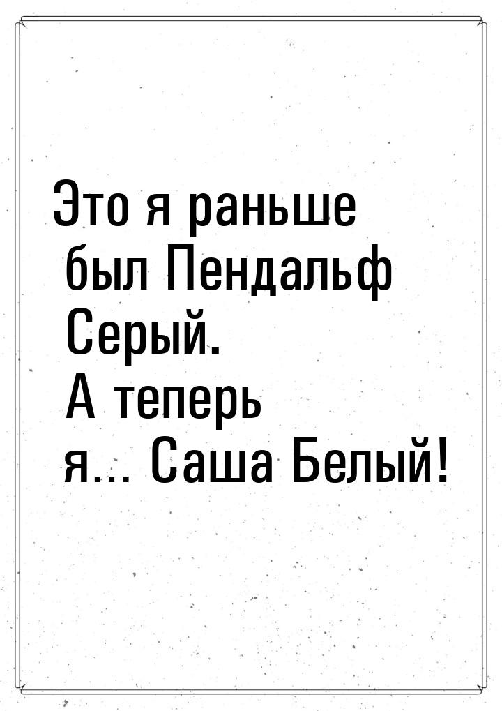 Это я раньше был Пендальф Серый. А теперь я… Саша Белый!