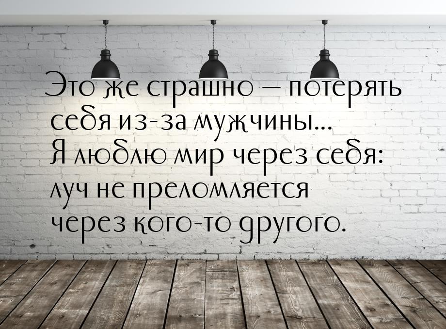 Это же страшно  потерять себя из-за мужчины... Я люблю мир через себя: луч не прело