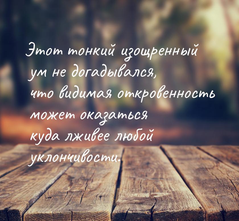 Этот тонкий изощренный ум не догадывался, что видимая откровенность может оказаться куда л