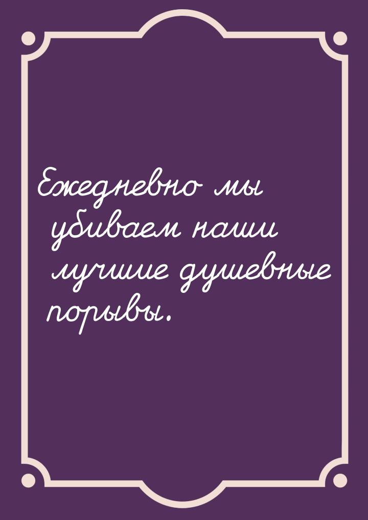 Ежедневно мы убиваем наши лучшие душевные порывы.