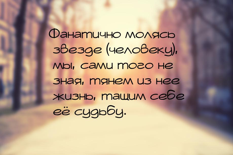 Фанатично молясь звезде (человеку), мы, сами того не зная, тянем из нее жизнь, тащим себе 