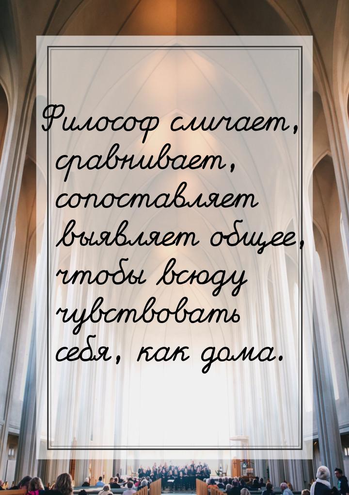 Философ сличает, сравнивает, сопоставляет выявляет общее, чтобы всюду чувствовать себя, ка