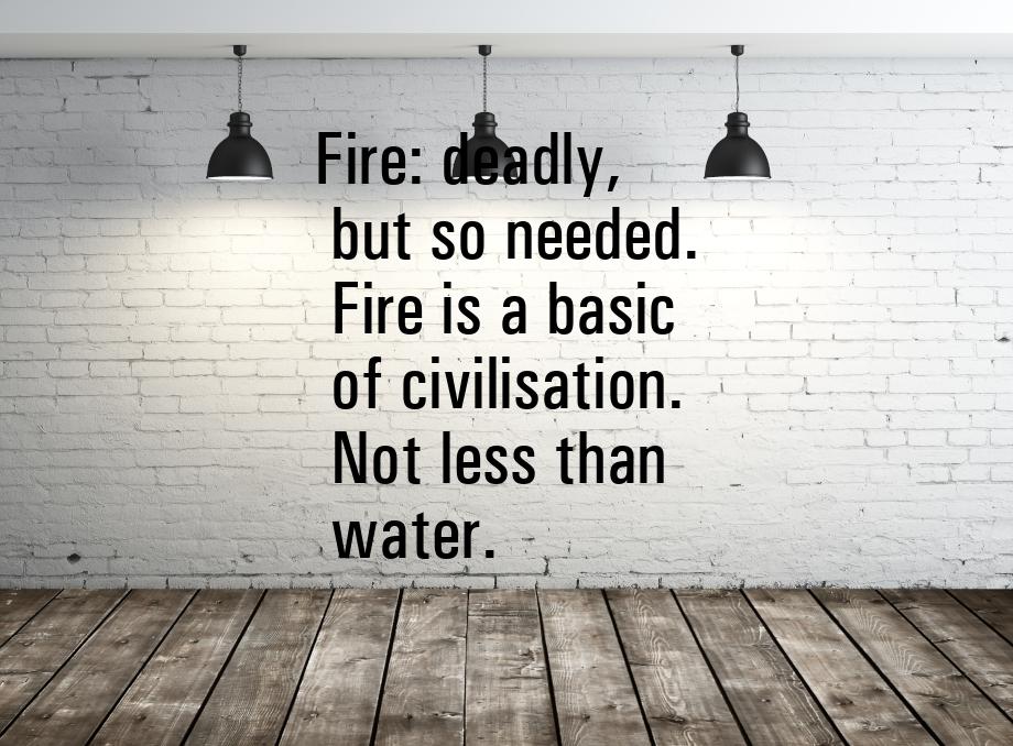 Fire: deadly, but so needed. Fire is a basic of civilisation. Not less than water.