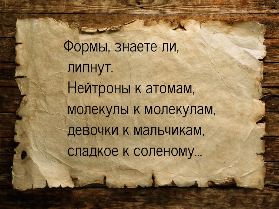 Формы, знаете ли, липнут. Нейтроны к атомам, молекулы к молекулам, девочки к мальчикам, сл