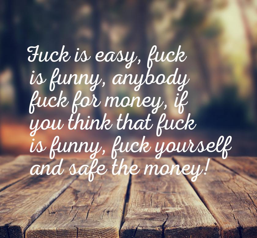Fuck is easy, fuck is funny, anybody fuck for money, if you think that fuck is funny, fuck