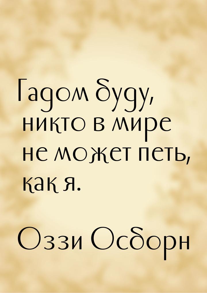 Гадом буду, никто в мире не может петь, как я.