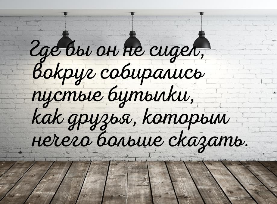 Где бы он не сидел, вокруг собирались пустые бутылки, как друзья, которым нечего больше ск