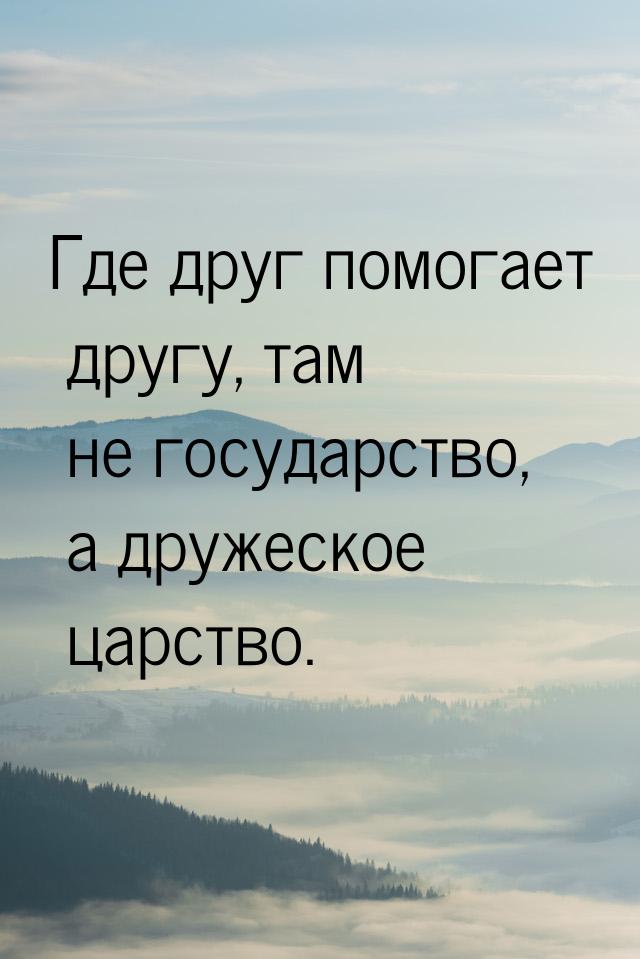 Где друг помогает другу, там не государство,  а дружеское царство.