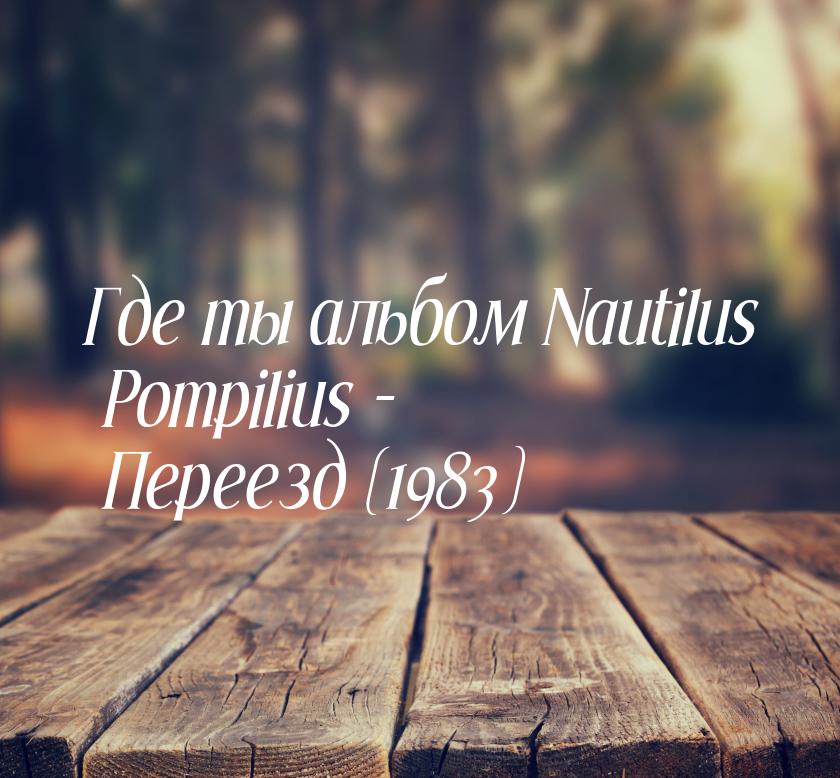 Где ты альбом Nautilus Pompilius - Переезд (1983)