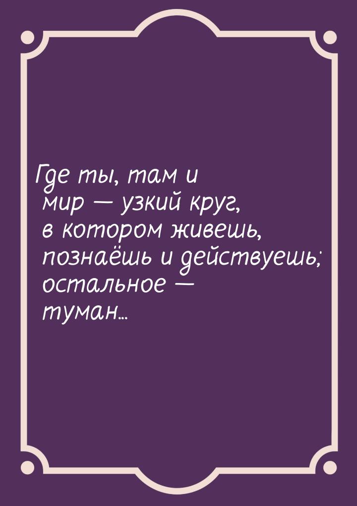 Где ты, там и мир  узкий круг, в котором живешь, познаёшь и действуешь; остальное &