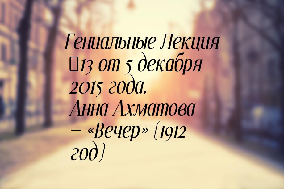 Гениальные Лекция №13 от 5 декабря 2015 года. Анна Ахматова — «Вечер» (1912 год)