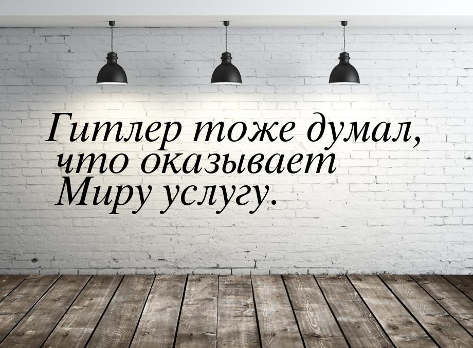 Гитлер тоже думал, что оказывает Миру услугу.