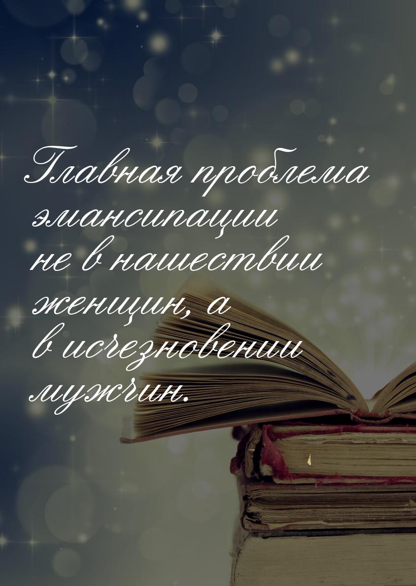 Главная проблема эмансипации не в нашествии  женщин, а в исчезновении мужчин.