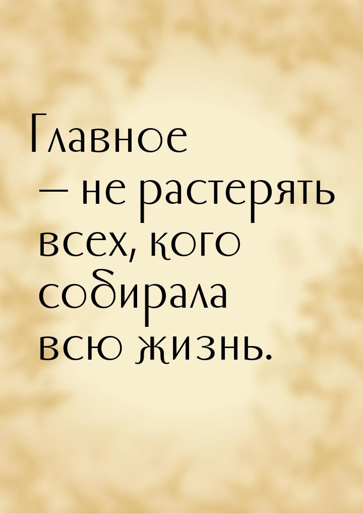 Главное — не растерять всех, кого собирала всю жизнь.