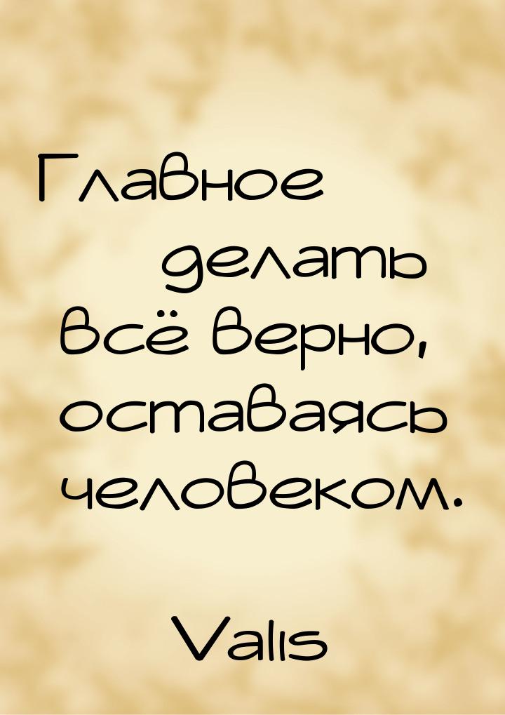 Главное  делать всё верно, оставаясь человеком.