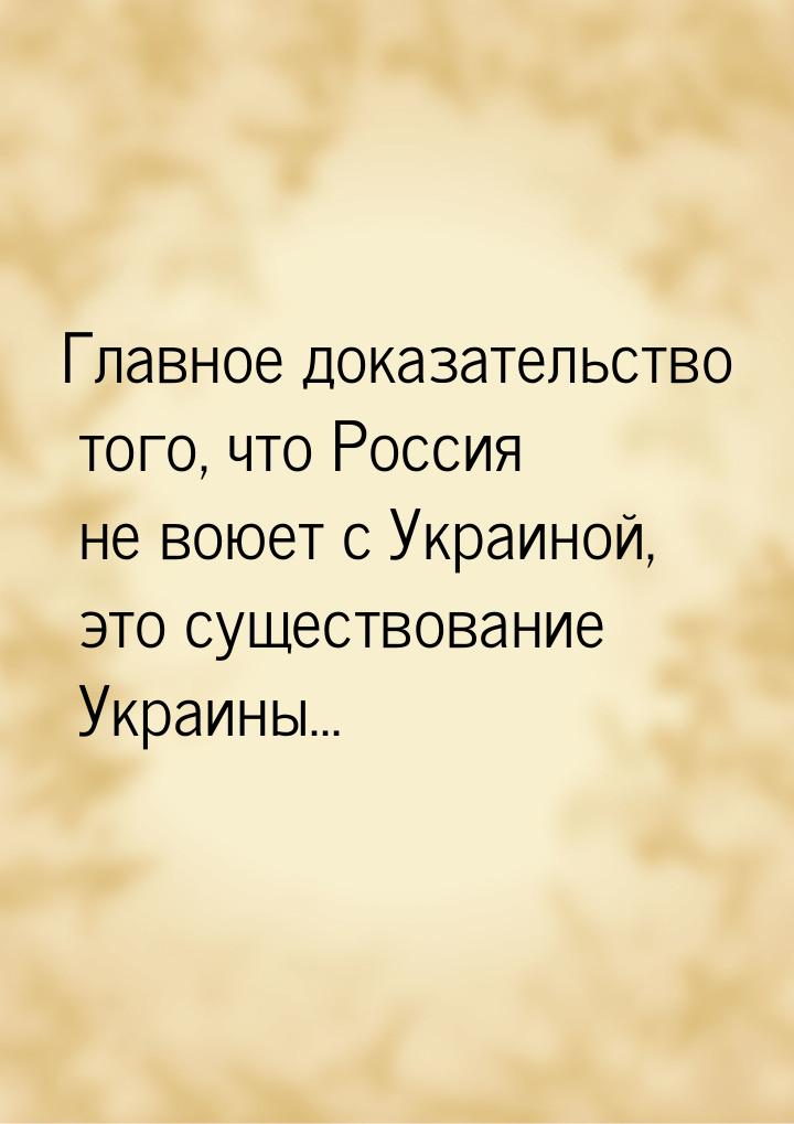 Главное доказательство того, что Россия не воюет с Украиной, это существование Украины...