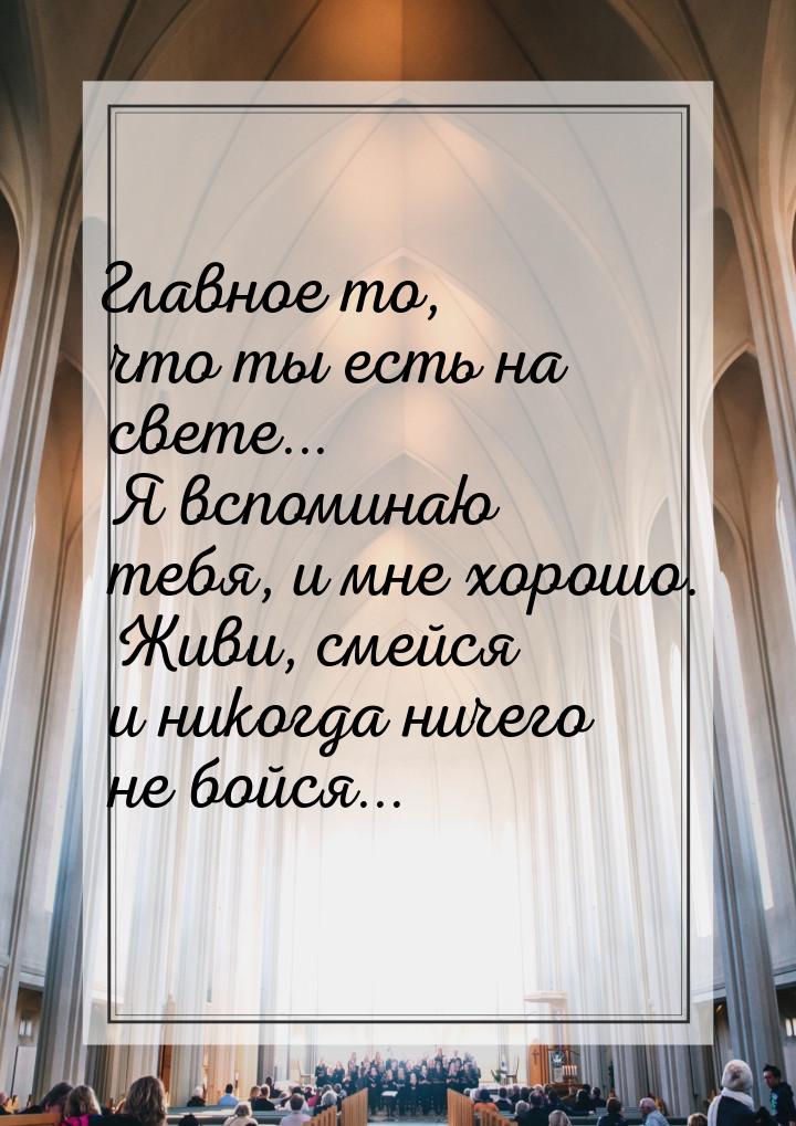 Главное то, что ты есть на свете... Я вспоминаю тебя, и мне хорошо. Живи, смейся и никогда