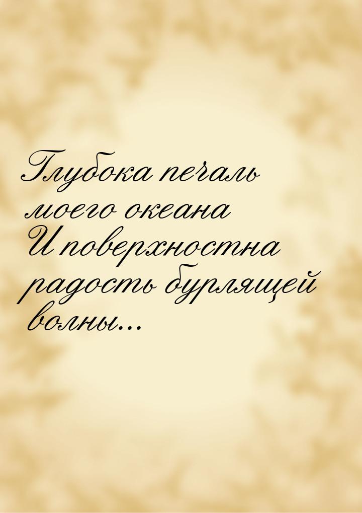 Глубока печаль моего океана И поверхностна радость бурлящей волны...