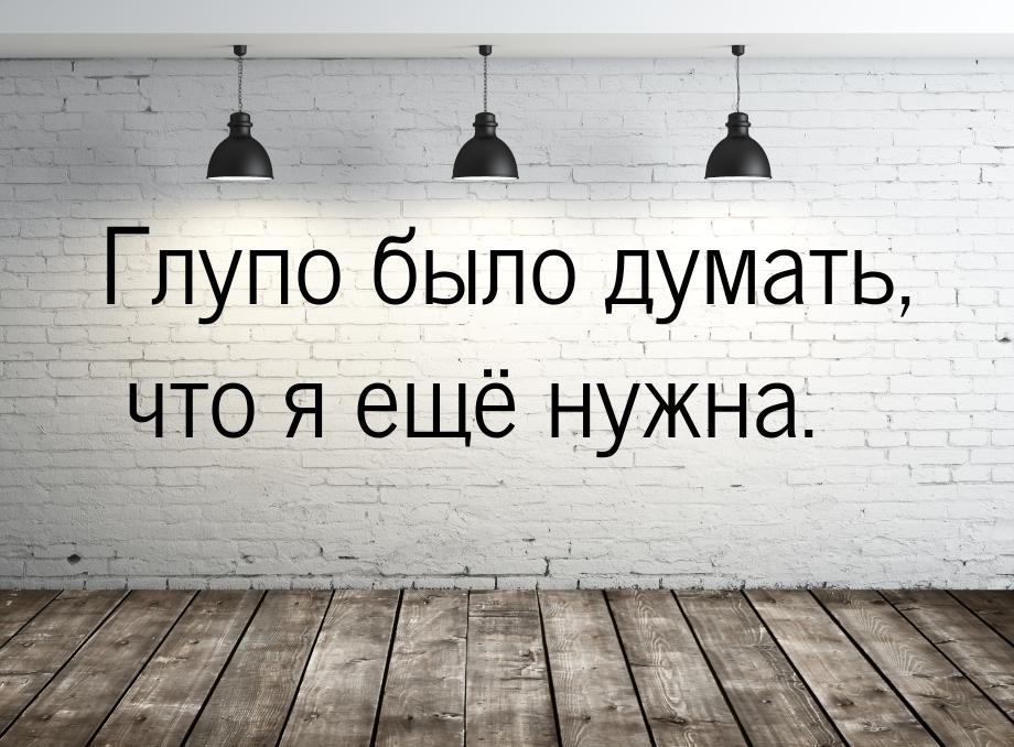 Глупо было думать, что я ещё нужна.