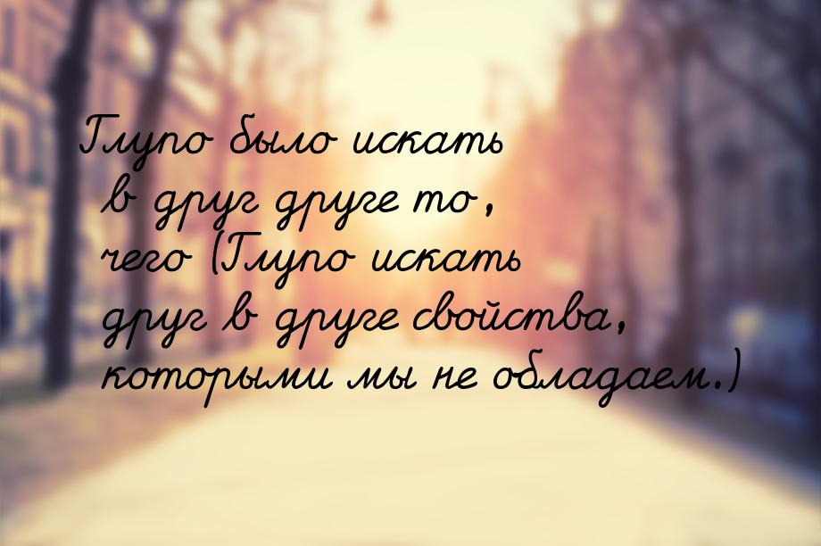 Глупо было искать в друг друге то, чего (Глупо искать друг в друге свойства, которыми мы н
