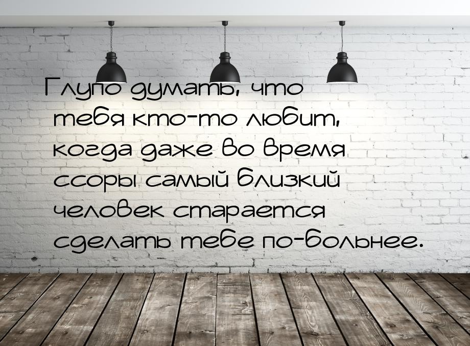 Глупо думать, что тебя кто-то любит, когда даже во время ссоры самый близкий человек стара