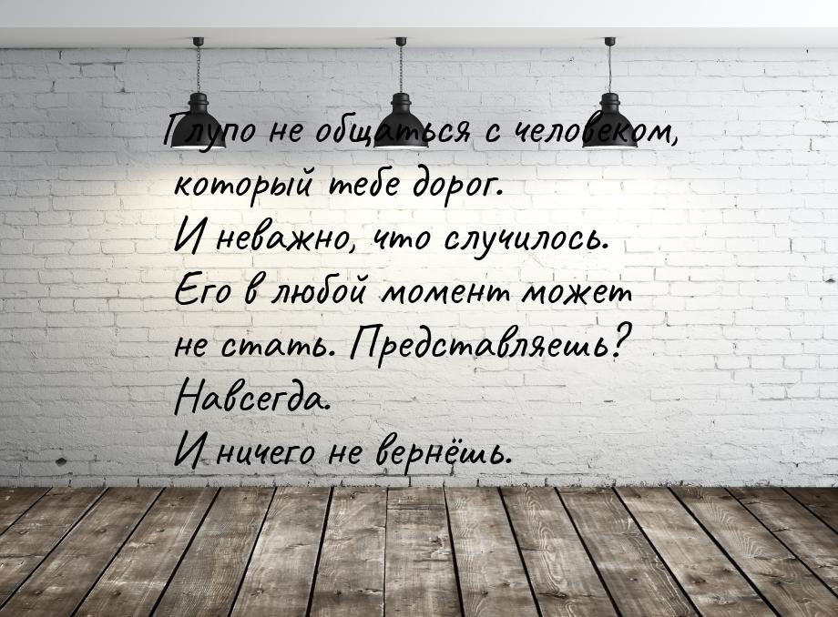 Глупо не общаться с человеком, который тебе дорог. И неважно, что случилось. Его в любой м