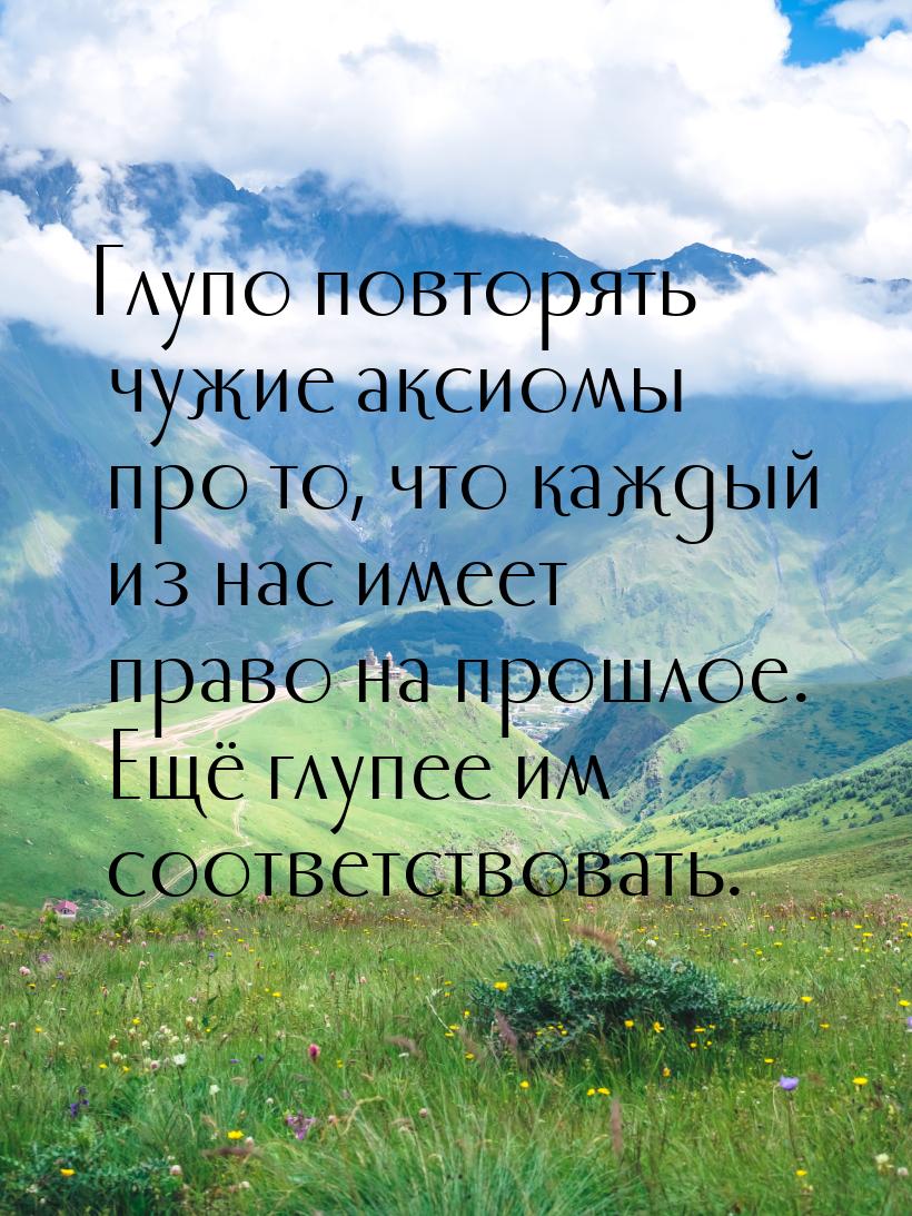 Глупо повторять чужие аксиомы про то, что каждый из нас имеет право на прошлое. Ещё глупее