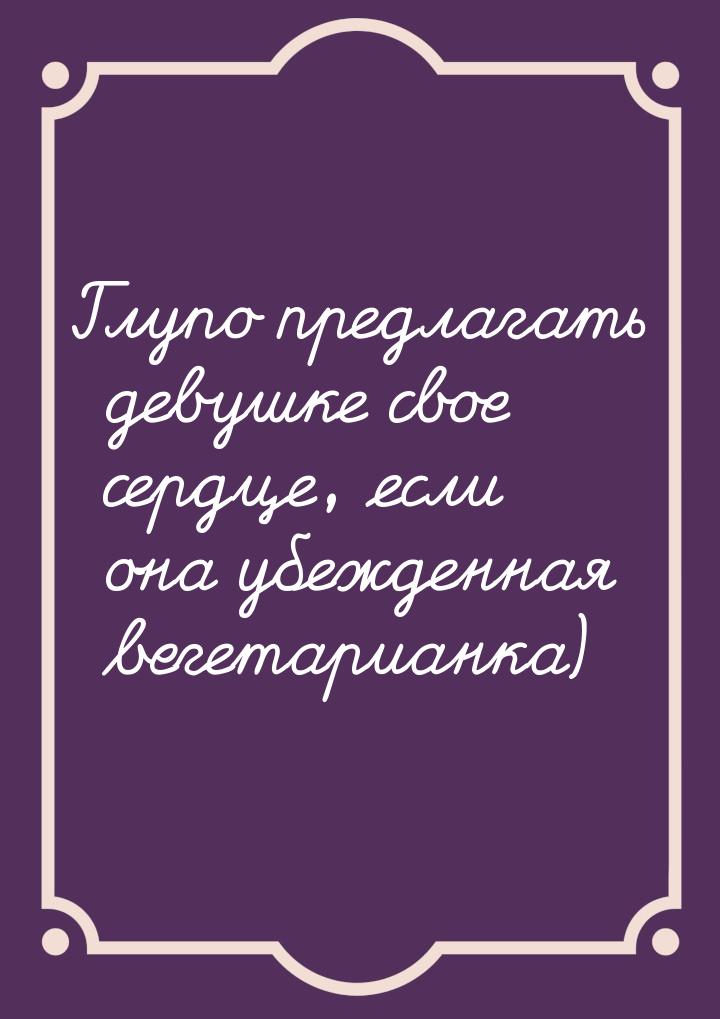Глупо предлагать девушке свое сердце, если она убежденная вегетарианка)
