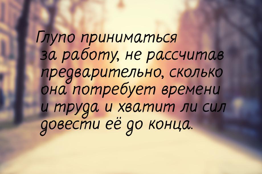 Глупо приниматься за работу, не рассчитав предварительно, сколько она потребует времени и 