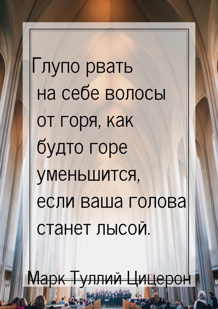 Глупо рвать на себе волосы от горя, как будто горе уменьшится, если ваша голова станет лыс