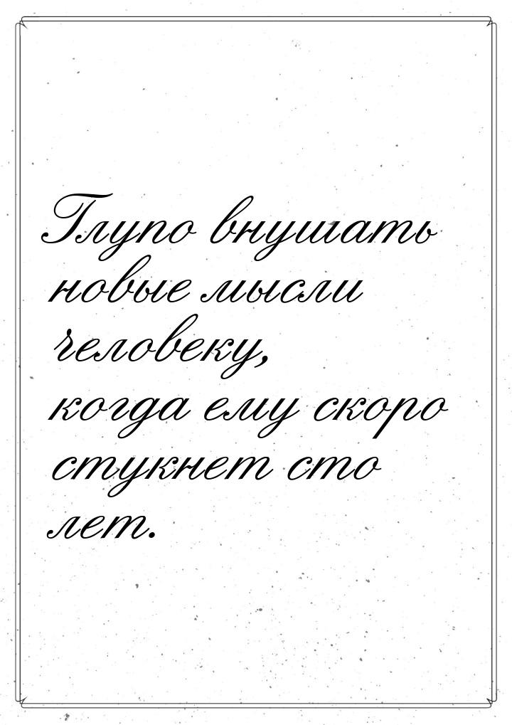 Глупо внушать новые мысли человеку, когда ему скоро стукнет сто лет.