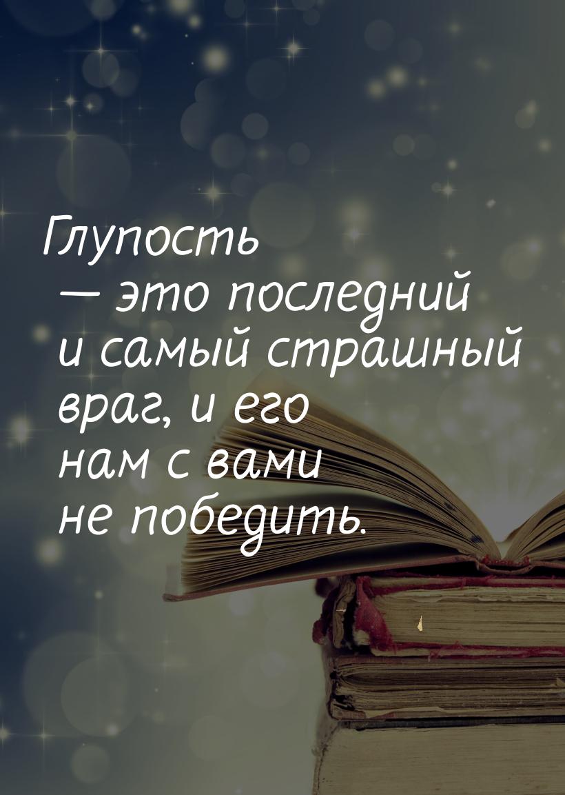 Глупость — это последний и самый страшный враг, и его нам с вами не победить.