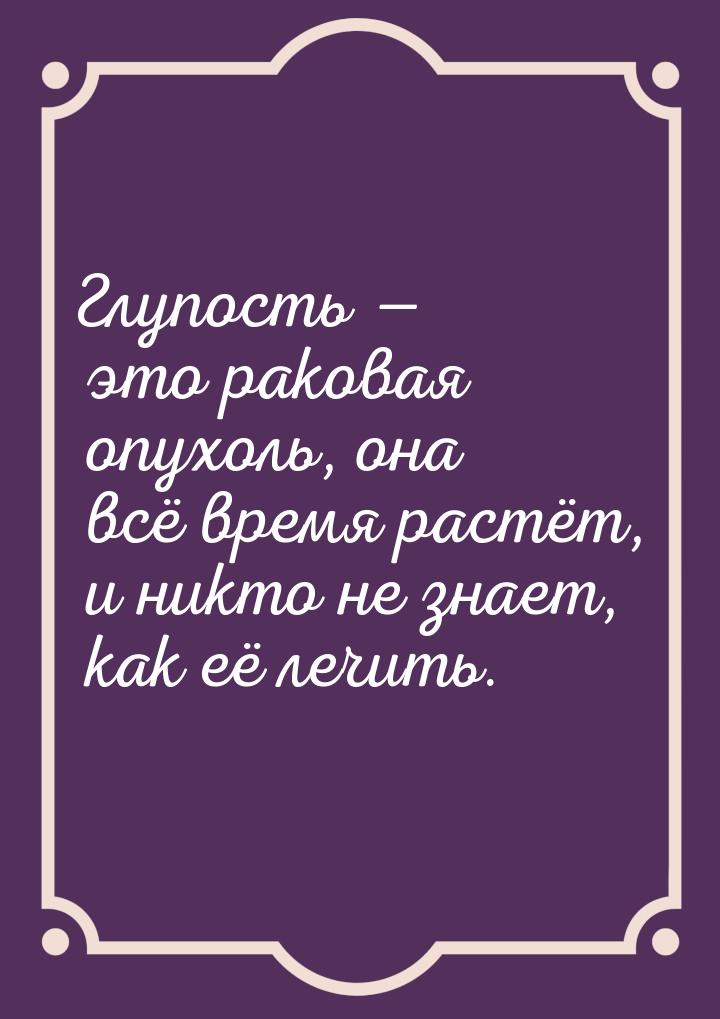 Глупость  это раковая опухоль, она всё время растёт, и никто не знает, как её лечит